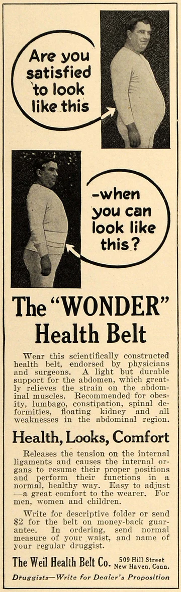 Are you satisfied to look like this? When you can look like this? The “WONDER” health belt. Wear this scientifically constructed health belt, endorsed by physicians and surgeons. A light but durable support for the abdomen, which greatly relieves the strain on the abdominal muscles. Recommended for obesity, lumbago, constipation, spinal deformities, floating kidney, and all weaknesses in the abdominal region. Health, looks, comfort. Releases the tensions on the internal ligaments and causes the internal organs to resume their proper positions and perform their functions in a normal, healthy way. Easy to adjust – a great comfort to the wearer. For men, women and children. Write for descriptive folder or send $2 for the belt on money-back guarantee. In ordering, send normal measure of your waist, and the name of your regular druggist. The Weil Health Belt Co. 509 Hill Street. New Haven, Conn. Druggist, write for dealer’s proposition.