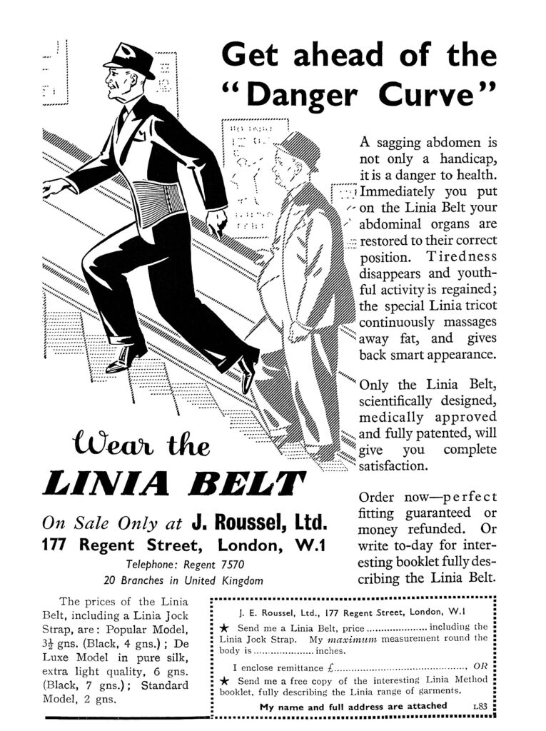 Get Ahead of the "Danger Curve." Wear The Linia Belt. A sagging abdomen is not only a handicap, it is a danger to health. Immediately you put on the Linia belt your abdominal organs are restored to their correct position. Tiredness disappears and youthful activity is regained; the special Linia tricot continuously massages away fat, and gives back smart appearance. Only the Linia belt, scientifically designed, medically approved, and fully patented, will give you complete satisfaction. Order now – perfect fitting guaranteed or money refunded. Or write to-day for interesting booklet fully describing the Linia belt. On sale only at J. Rousel Ltd. 177 Regent Street London.