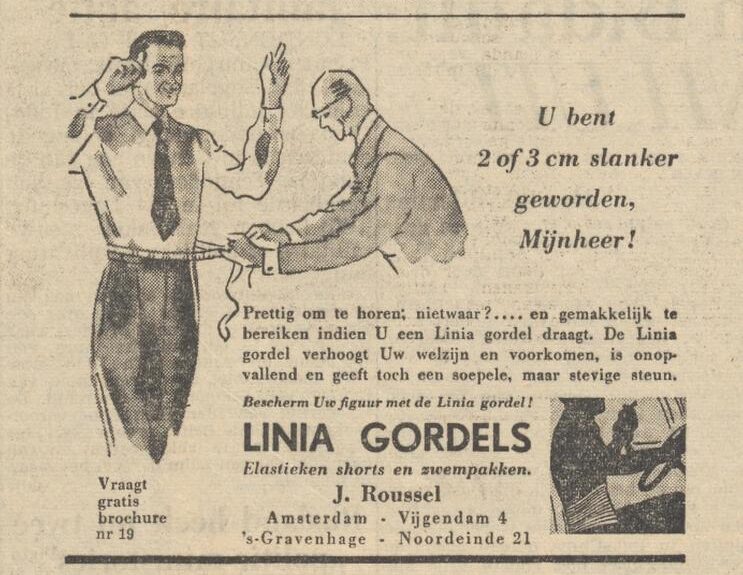 “U bent 2 of 3 centimeter slanker geworden, mijnheer!” Prettig om te horen, nietwaar? … en gemakkelijk te bereiken indien U een Linia gordel draagt. De Linia gordel verhoogt Uw welzijn en voorkomen, is onopvallend en geeft toch een soepele, maar stevige steun. Bescherm Uw figuur met de Linia gordel! LINIA GORDELS. Elastieken shorts en zwempakken. J. Rousel. Amsterdam - Vijgendam 4. ’s Gravenhage - Noordeinde 21. Vraag gratis brochure aan. Nr. 19.