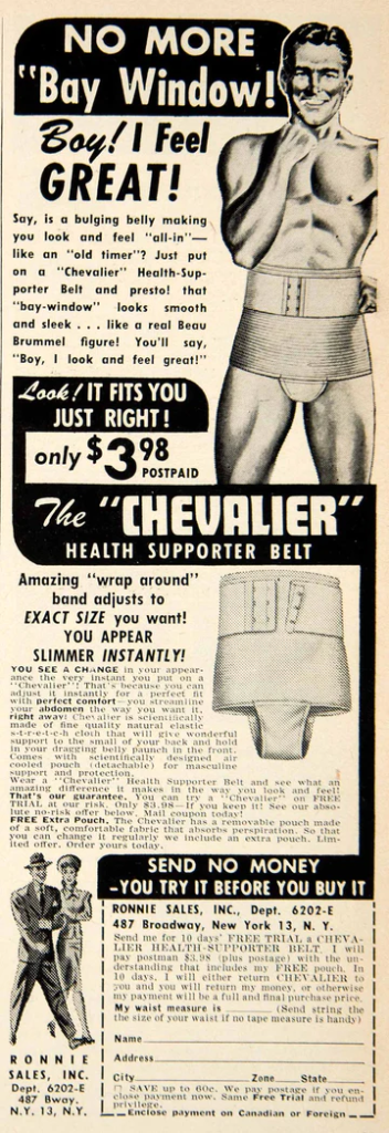 No more “bay window”! Boy! I feel GREAT! Say, is a bulging belly making you look and feel “all-in” – like an “old timer”? Just put on a “Chevalier” Health-Supporter Belt and presto! That “bay window” looks smooth and sleek… like a real Beau Brummel figure! You’ll say “Boy, I look and feel great!” Look! It fits you just right! Only $3.98 postpaid. The “Chevalier” Health Supporter Belt. Amazing “wrap around” band adjusts to EXACT SIZE you want! You appear slimmer INSTANTLY! You see a change in your appearance the very instant you put on a “Chevalier”! That’s because you can adjust it instantly to a perfect fit with perfect comfort – you streamline your abdomen the way you want it right away! Chevalier is scientifically made of fine quality natural elastic s-t-r-e-t-c-h cloth that will give wonderful support to the small of your back and hold in your dragging belly paunch in the front. Comes with scientifically designed air-cooled pouch (detachable) for masculine support and protection. Wear a “Chevalier” Health Supporter Belt and see what an amazing difference it makes in the way you look and feel! That’s our guarantee. You can try a “Chevalier” on FREE TRIAL at our risk. Only $3.98 – if you keep it! See our absolute no risk offer below. Mail coupon today! FREE extra pouch. The Chevalier has a removable pouch made of a soft, comfortable fabric that absorbs perspiration. So that you can change it regularly we include an extra pouch. Limited offer. Order yours today. SEND NO MONEY – YOU TRY IT BEFORE YOU BUY IT. RONNIE SALES, INC., Dept. 6202-E 487 Broadway, New York 13, N.Y. 